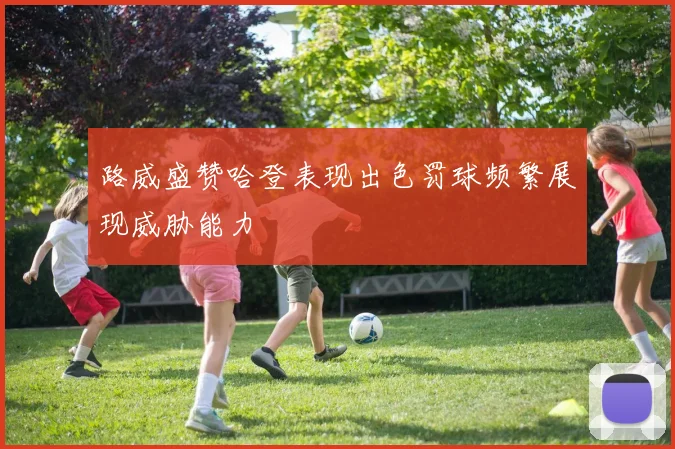 路威盛赞哈登表现出色罚球频繁展现威胁能力