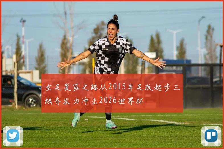 女足复苏之路从2015年足改起步三线齐发力冲击2026世界杯