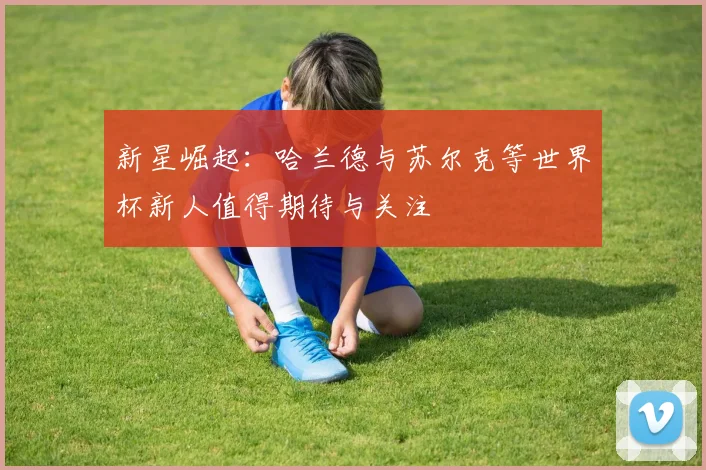 新星崛起：哈兰德与苏尔克等世界杯新人值得期待与关注