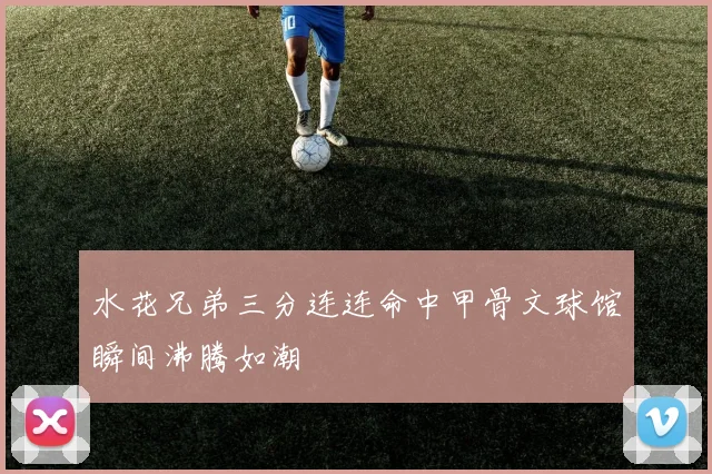 水花兄弟三分连连命中甲骨文球馆瞬间沸腾如潮