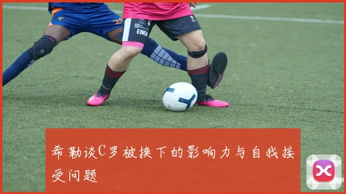 希勒谈C罗被换下的影响力与自我接受问题