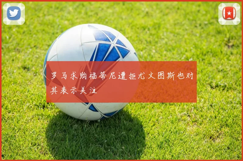 罗马求购福蒂尼遭拒尤文图斯也对其表示关注