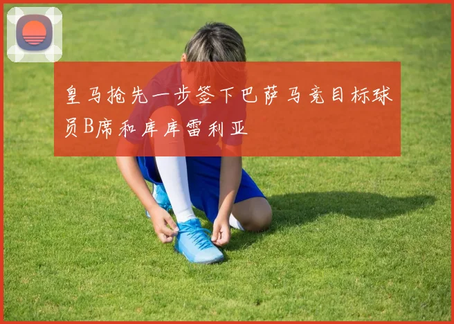皇马抢先一步签下巴萨马竞目标球员B席和库库雷利亚