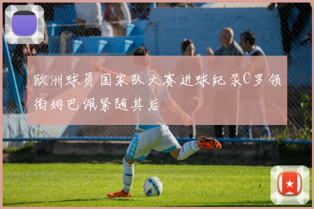 欧洲球员国家队大赛进球纪录C罗领衔姆巴佩紧随其后