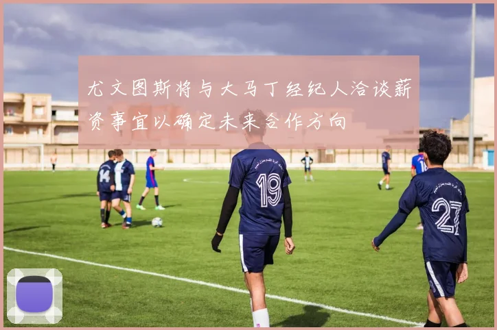 尤文图斯将与大马丁经纪人洽谈薪资事宜以确定未来合作方向