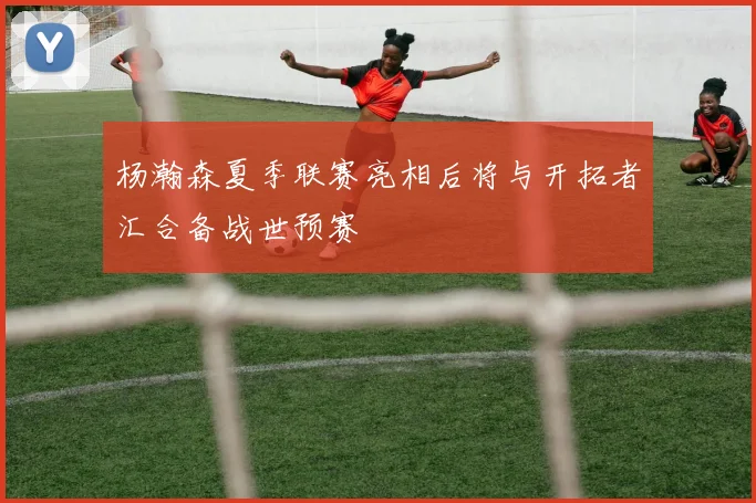 杨瀚森夏季联赛亮相后将与开拓者汇合备战世预赛