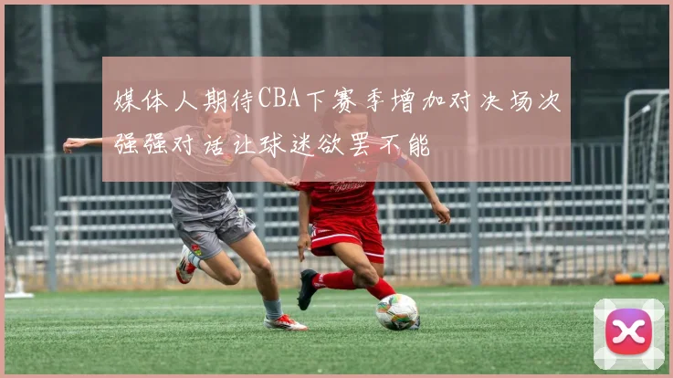 媒体人期待CBA下赛季增加对决场次强强对话让球迷欲罢不能