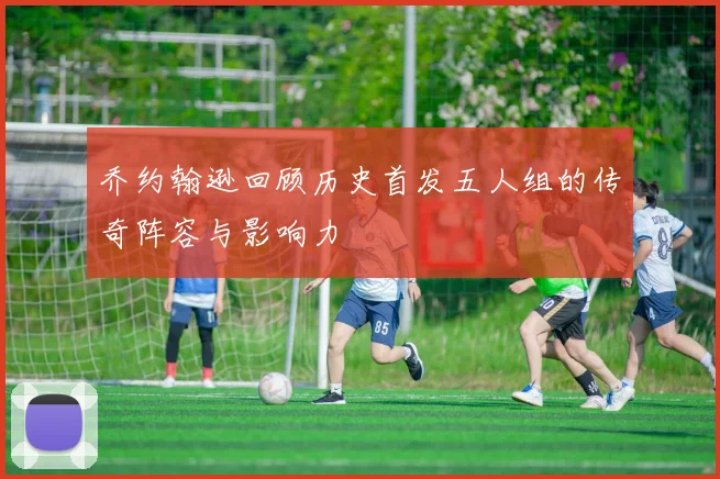 乔约翰逊回顾历史首发五人组的传奇阵容与影响力