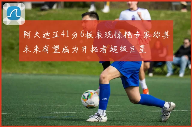 阿夫迪亚41分6板表现惊艳专家称其未来有望成为开拓者超级巨星