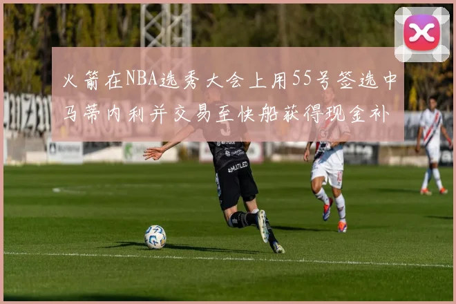 火箭在NBA选秀大会上用55号签选中马蒂内利并交易至快船获得现金补偿