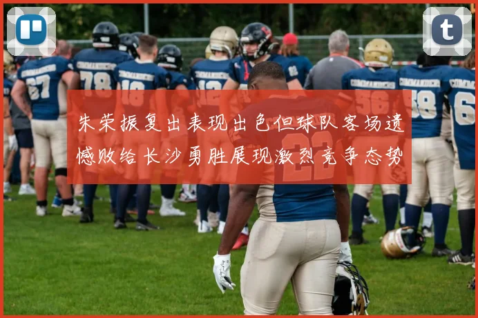 朱荣振复出表现出色但球队客场遗憾败给长沙勇胜展现激烈竞争态势