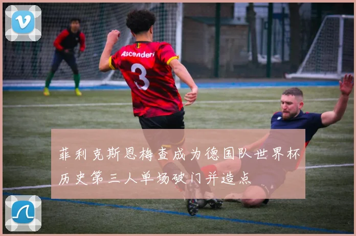 菲利克斯恩梅查成为德国队世界杯历史第三人单场破门并造点
