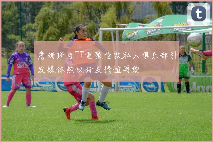 詹姆斯与TT重聚伦敦私人俱乐部引发媒体热议好友情谊再续