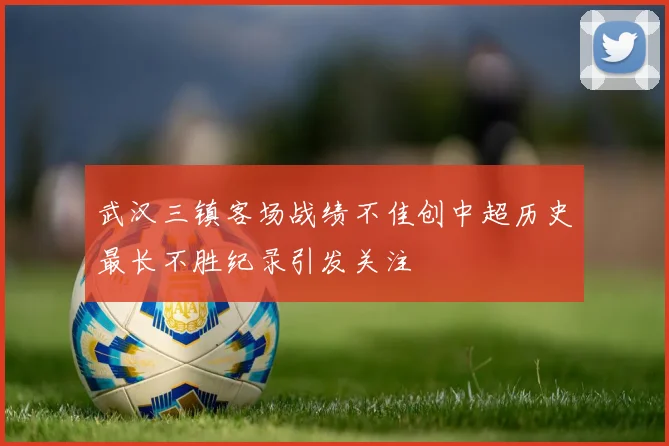 武汉三镇客场战绩不佳创中超历史最长不胜纪录引发关注