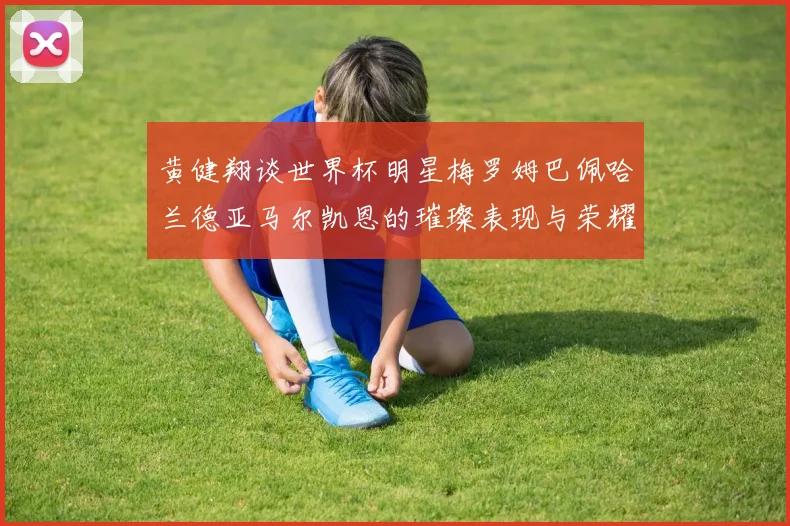 黄健翔谈世界杯明星梅罗姆巴佩哈兰德亚马尔凯恩的璀璨表现与荣耀时刻