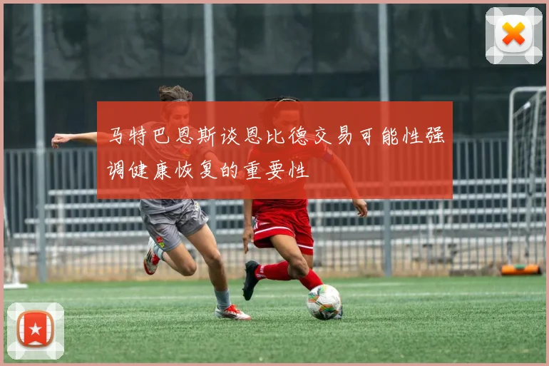 马特巴恩斯谈恩比德交易可能性强调健康恢复的重要性