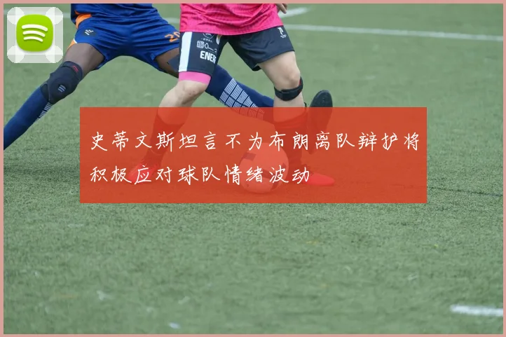 史蒂文斯坦言不为布朗离队辩护将积极应对球队情绪波动