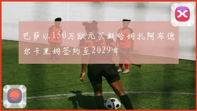巴萨以150万欧元买断哈姆扎阿布德尔卡里姆签约至2029年