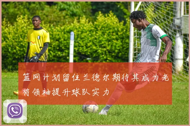篮网计划留住兰德尔期待其成为老将领袖提升球队实力