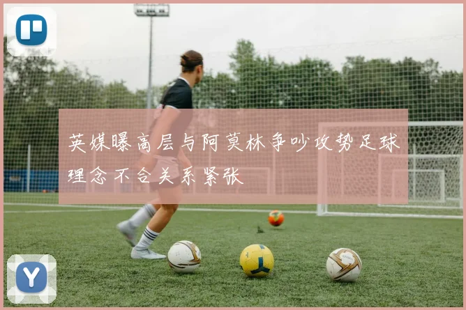 英媒曝高层与阿莫林争吵攻势足球理念不合关系紧张