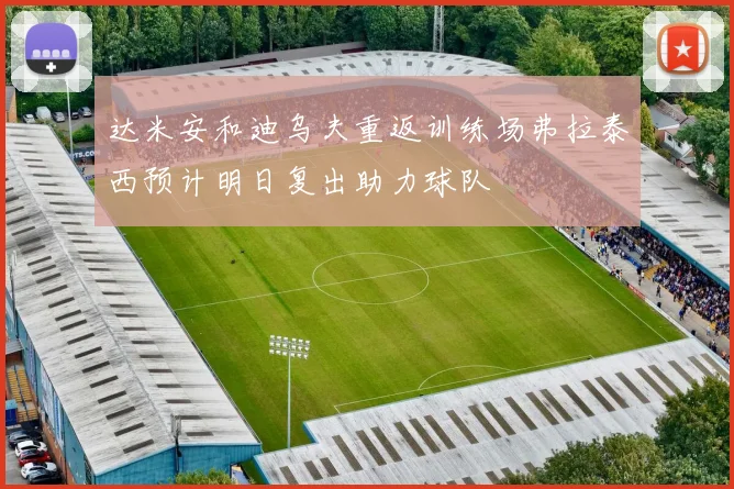 达米安和迪乌夫重返训练场弗拉泰西预计明日复出助力球队