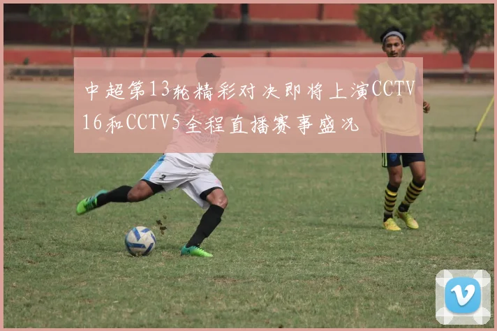 中超第13轮精彩对决即将上演CCTV16和CCTV5全程直播赛事盛况